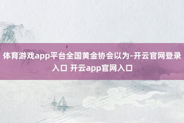 体育游戏app平台全国黄金协会以为-开云官网登录入口 开云app官网入口