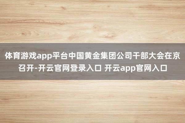 体育游戏app平台中国黄金集团公司干部大会在京召开-开云官网登录入口 开云app官网入口