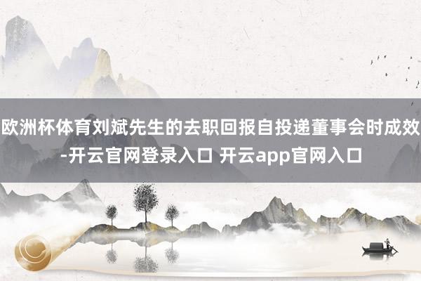 欧洲杯体育刘斌先生的去职回报自投递董事会时成效-开云官网登录入口 开云app官网入口