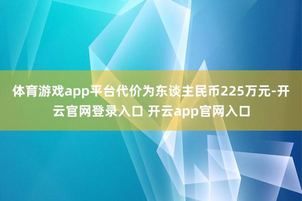 体育游戏app平台代价为东谈主民币225万元-开云官网登录入口 开云app官网入口