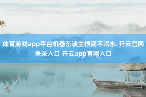 体育游戏app平台机器东谈主根底不喝水-开云官网登录入口 开云app官网入口