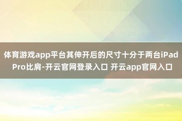体育游戏app平台其伸开后的尺寸十分于两台iPad Pro比肩-开云官网登录入口 开云app官网入口