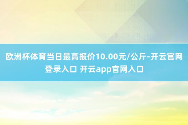 欧洲杯体育当日最高报价10.00元/公斤-开云官网登录入口 开云app官网入口