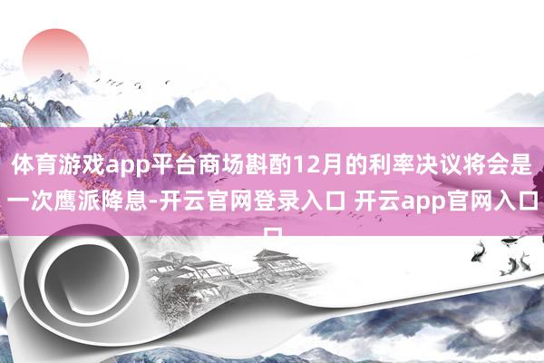 体育游戏app平台商场斟酌12月的利率决议将会是一次鹰派降息-开云官网登录入口 开云app官网入口