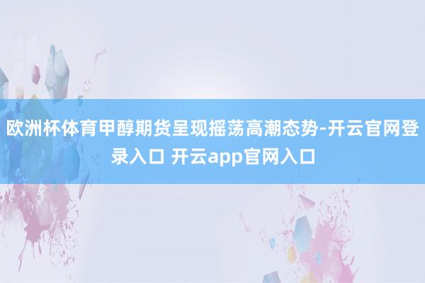 欧洲杯体育甲醇期货呈现摇荡高潮态势-开云官网登录入口 开云app官网入口