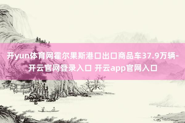 开yun体育网霍尔果斯港口出口商品车37.9万辆-开云官网登录入口 开云app官网入口