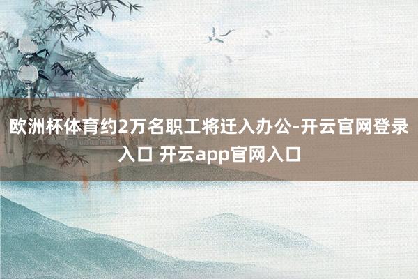欧洲杯体育约2万名职工将迁入办公-开云官网登录入口 开云app官网入口