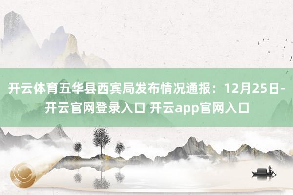 开云体育五华县西宾局发布情况通报：12月25日-开云官网登录入口 开云app官网入口