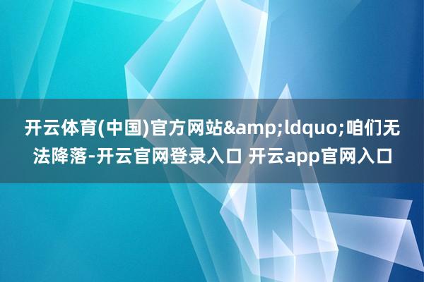开云体育(中国)官方网站&ldquo;咱们无法降落-开云官网登录入口 开云app官网入口
