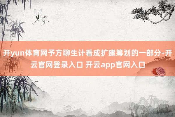 开yun体育网予方聊生计看成扩建筹划的一部分-开云官网登录入口 开云app官网入口