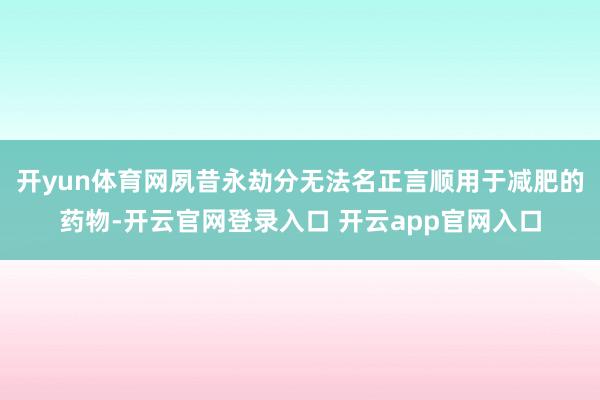 开yun体育网夙昔永劫分无法名正言顺用于减肥的药物-开云官网登录入口 开云app官网入口