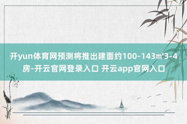 开yun体育网预测将推出建面约100-143㎡3-4房-开云官网登录入口 开云app官网入口
