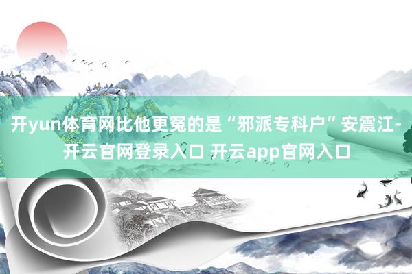开yun体育网比他更冤的是“邪派专科户”安震江-开云官网登录入口 开云app官网入口