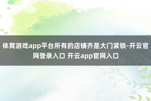 体育游戏app平台所有的店铺齐是大门紧锁-开云官网登录入口 开云app官网入口