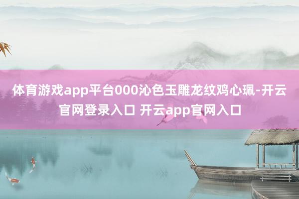 体育游戏app平台000沁色玉雕龙纹鸡心珮-开云官网登录入口 开云app官网入口