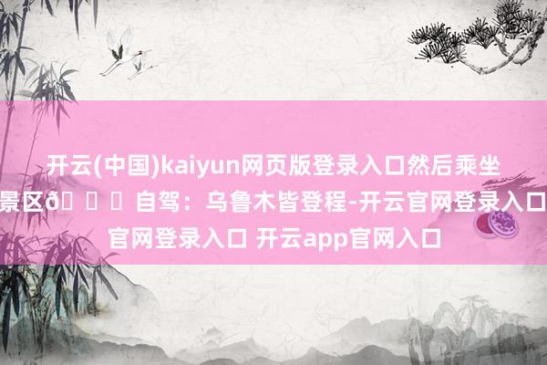 开云(中国)kaiyun网页版登录入口然后乘坐见地车抵达那拉提景区🚕自驾：乌鲁木皆登程-开云官网登录入口 开云app官网入口