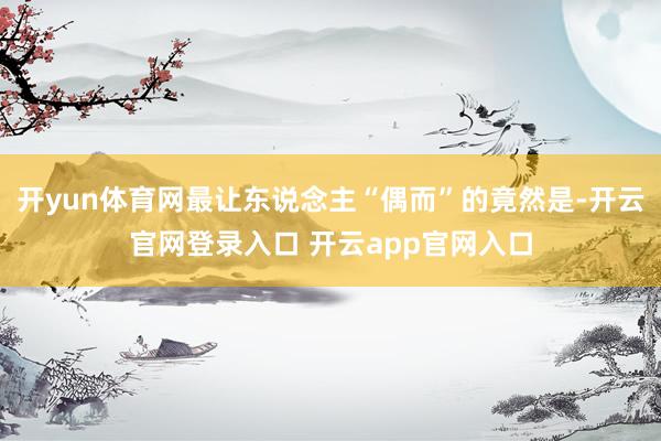 开yun体育网最让东说念主“偶而”的竟然是-开云官网登录入口 开云app官网入口