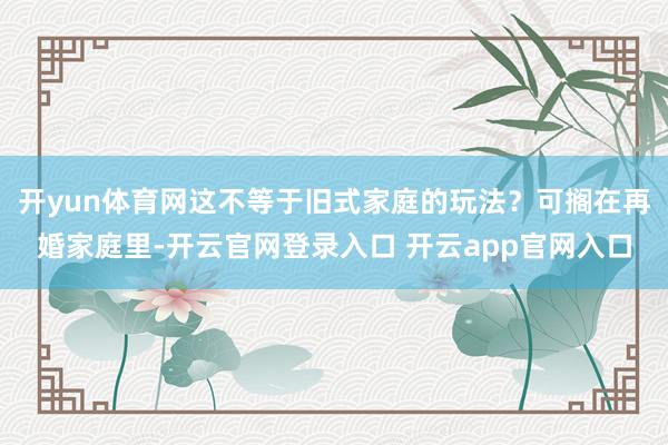 开yun体育网这不等于旧式家庭的玩法？可搁在再婚家庭里-开云官网登录入口 开云app官网入口