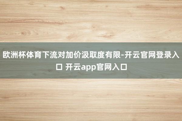 欧洲杯体育下流对加价汲取度有限-开云官网登录入口 开云app官网入口