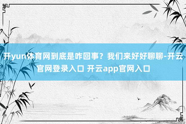 开yun体育网到底是咋回事？我们来好好聊聊-开云官网登录入口 开云app官网入口