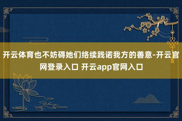 开云体育也不妨碍她们络续践诺我方的善意-开云官网登录入口 开云app官网入口