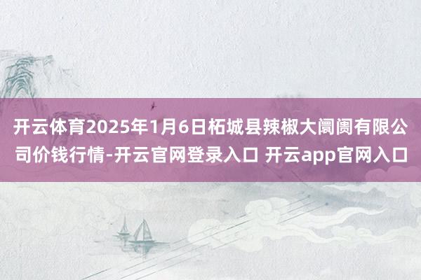 开云体育2025年1月6日柘城县辣椒大阛阓有限公司价钱行情-开云官网登录入口 开云app官网入口