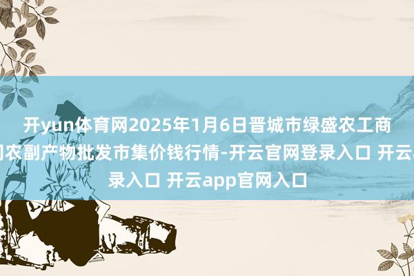 开yun体育网2025年1月6日晋城市绿盛农工商实业有限公司农副产物批发市集价钱行情-开云官网登录入口 开云app官网入口