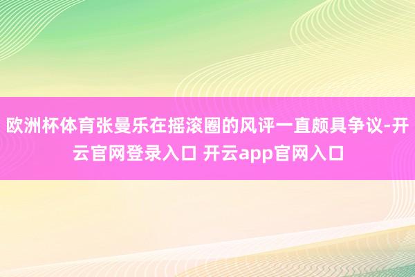 欧洲杯体育张曼乐在摇滚圈的风评一直颇具争议-开云官网登录入口 开云app官网入口