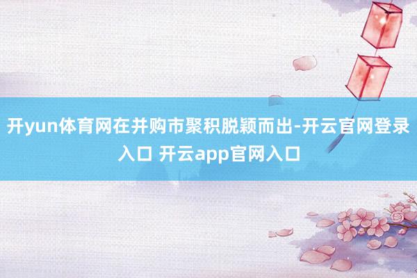 开yun体育网在并购市聚积脱颖而出-开云官网登录入口 开云app官网入口