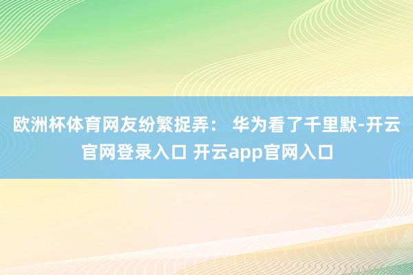 欧洲杯体育网友纷繁捉弄： 华为看了千里默-开云官网登录入口 开云app官网入口