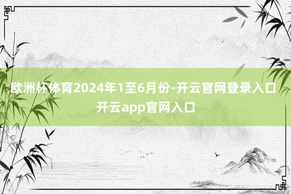 欧洲杯体育　　2024年1至6月份-开云官网登录入口 开云app官网入口