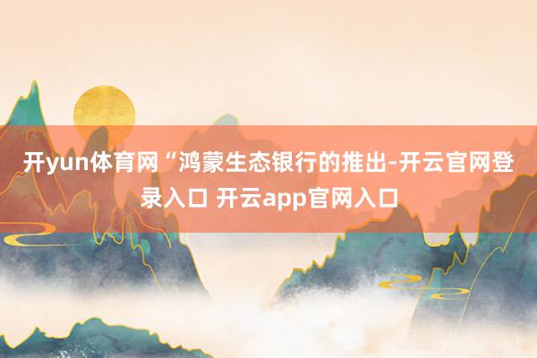 开yun体育网　　“鸿蒙生态银行的推出-开云官网登录入口 开云app官网入口