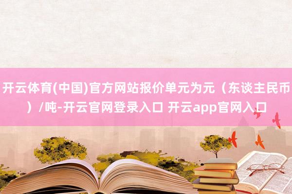 开云体育(中国)官方网站报价单元为元（东谈主民币）/吨-开云官网登录入口 开云app官网入口