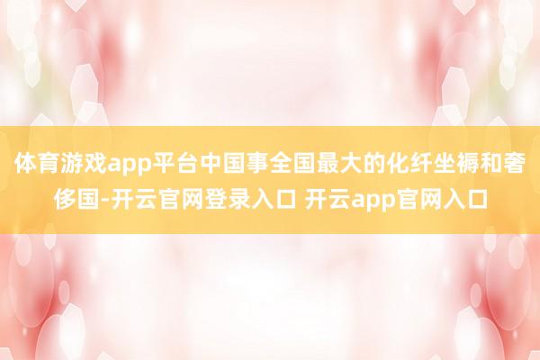 体育游戏app平台中国事全国最大的化纤坐褥和奢侈国-开云官网登录入口 开云app官网入口