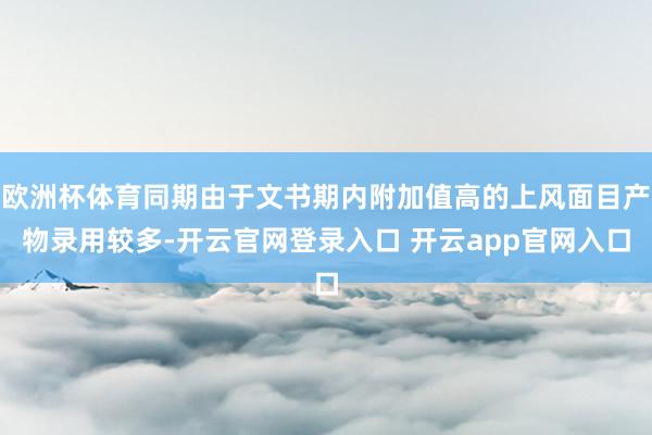 欧洲杯体育同期由于文书期内附加值高的上风面目产物录用较多-开云官网登录入口 开云app官网入口