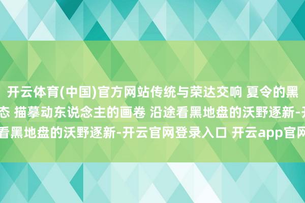 开云体育(中国)官方网站传统与荣达交响 夏令的黑龙江 正以万物竞发的姿态 描摹动东说念主的画卷 沿途看黑地盘的沃野逐新-开云官网登录入口 开云app官网入口