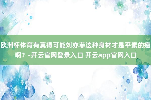 欧洲杯体育有莫得可能刘亦菲这种身材才是平素的瘦啊？-开云官网登录入口 开云app官网入口