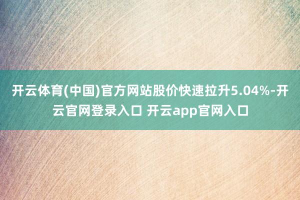 开云体育(中国)官方网站股价快速拉升5.04%-开云官网登录入口 开云app官网入口