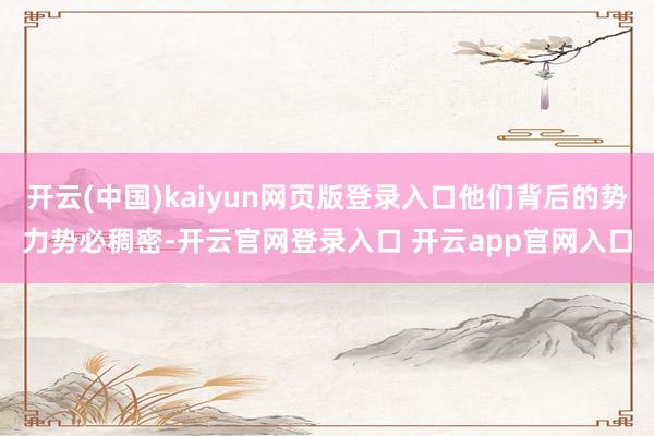 开云(中国)kaiyun网页版登录入口他们背后的势力势必稠密-开云官网登录入口 开云app官网入口