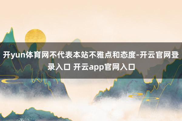 开yun体育网不代表本站不雅点和态度-开云官网登录入口 开云app官网入口