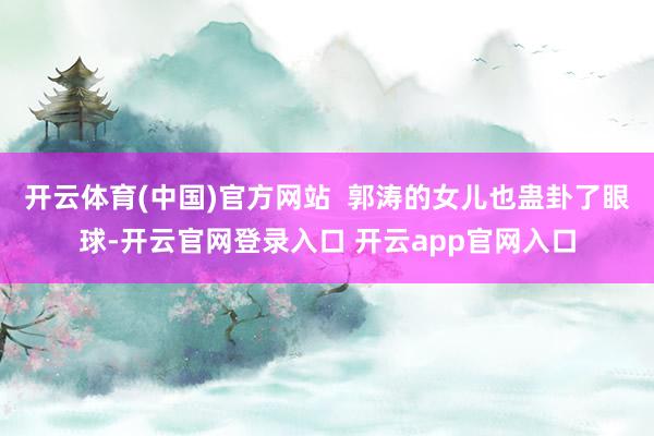 开云体育(中国)官方网站  郭涛的女儿也蛊卦了眼球-开云官网登录入口 开云app官网入口
