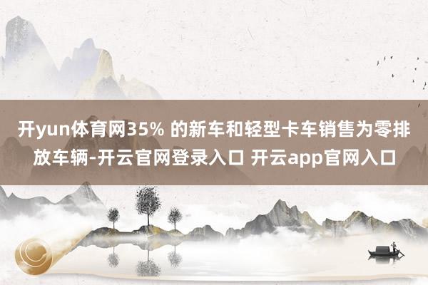 开yun体育网35% 的新车和轻型卡车销售为零排放车辆-开云官网登录入口 开云app官网入口