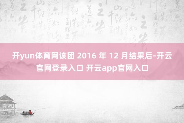 开yun体育网该团 2016 年 12 月结果后-开云官网登录入口 开云app官网入口