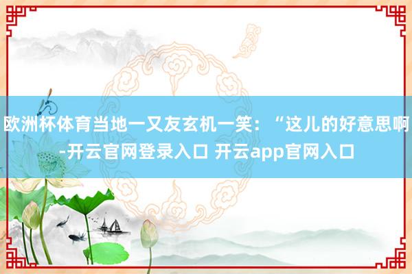 欧洲杯体育当地一又友玄机一笑：“这儿的好意思啊-开云官网登录入口 开云app官网入口