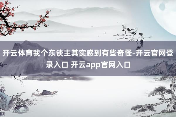 开云体育我个东谈主其实感到有些奇怪-开云官网登录入口 开云app官网入口