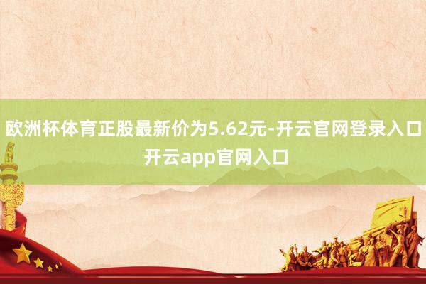 欧洲杯体育正股最新价为5.62元-开云官网登录入口 开云app官网入口