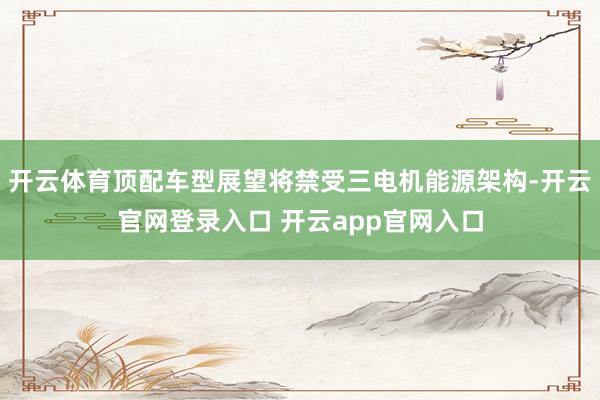 开云体育顶配车型展望将禁受三电机能源架构-开云官网登录入口 开云app官网入口