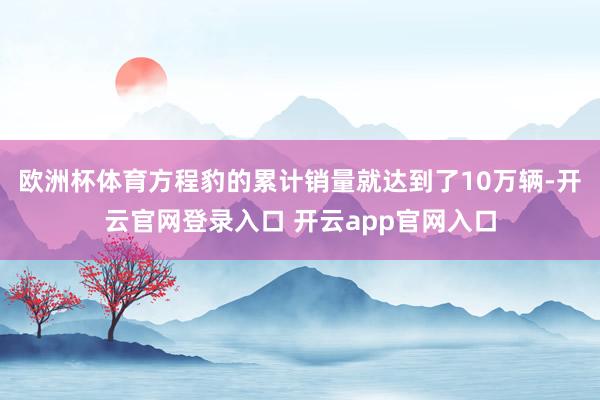 欧洲杯体育方程豹的累计销量就达到了10万辆-开云官网登录入口 开云app官网入口