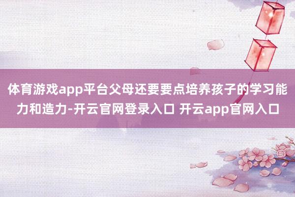 体育游戏app平台父母还要要点培养孩子的学习能力和造力-开云官网登录入口 开云app官网入口