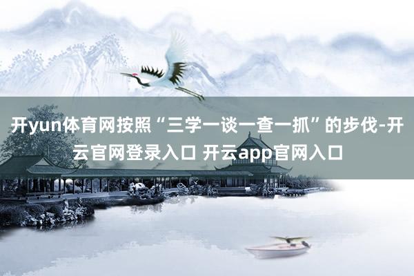 开yun体育网按照“三学一谈一查一抓”的步伐-开云官网登录入口 开云app官网入口
